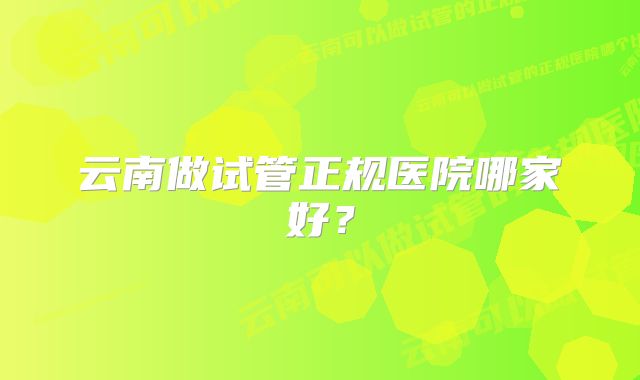 云南做试管正规医院哪家好？