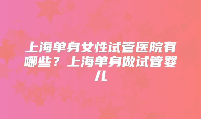 上海单身女性试管医院有哪些？上海单身做试管婴儿