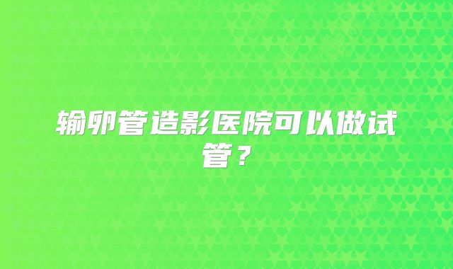 输卵管造影医院可以做试管？