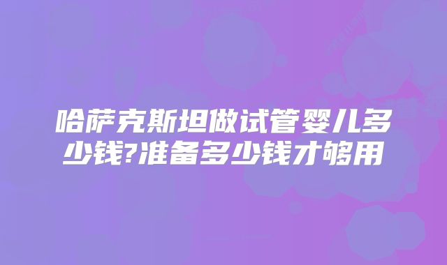 哈萨克斯坦做试管婴儿多少钱?准备多少钱才够用