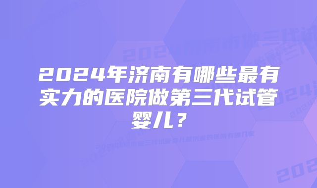 2024年济南有哪些最有实力的医院做第三代试管婴儿？