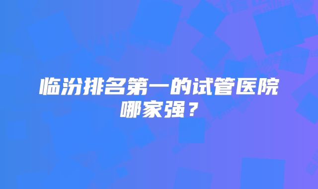 临汾排名第一的试管医院哪家强？