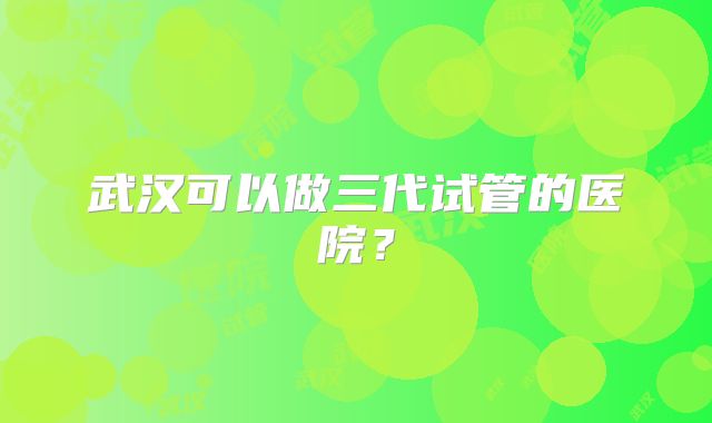 武汉可以做三代试管的医院？