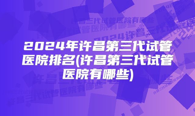 2024年许昌第三代试管医院排名(许昌第三代试管医院有哪些)