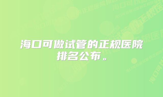 海口可做试管的正规医院排名公布。