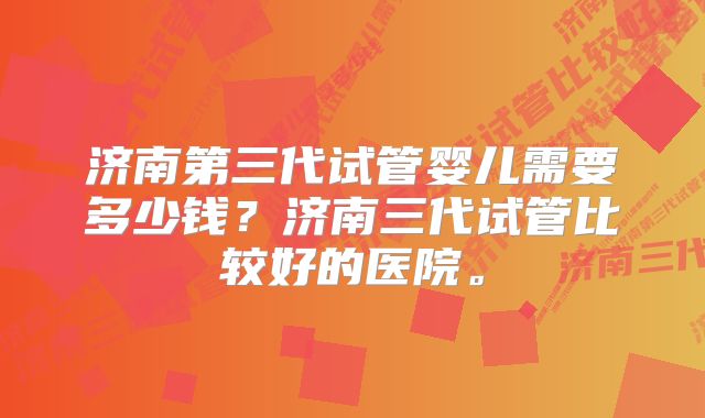 济南第三代试管婴儿需要多少钱？济南三代试管比较好的医院。