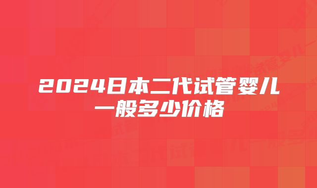 2024日本二代试管婴儿一般多少价格