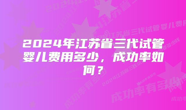 2024年江苏省三代试管婴儿费用多少，成功率如何？