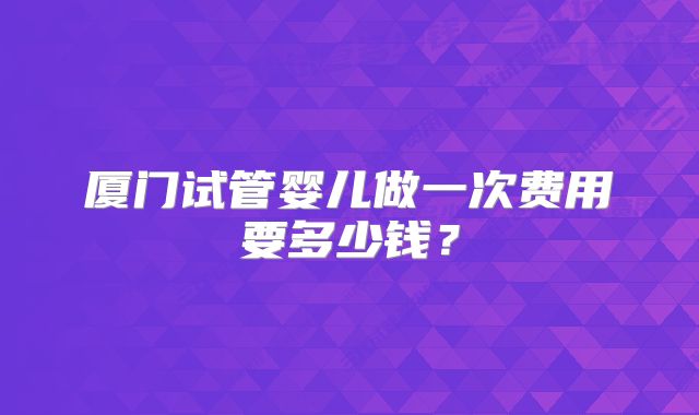 厦门试管婴儿做一次费用要多少钱？