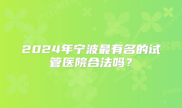 2024年宁波最有名的试管医院合法吗？