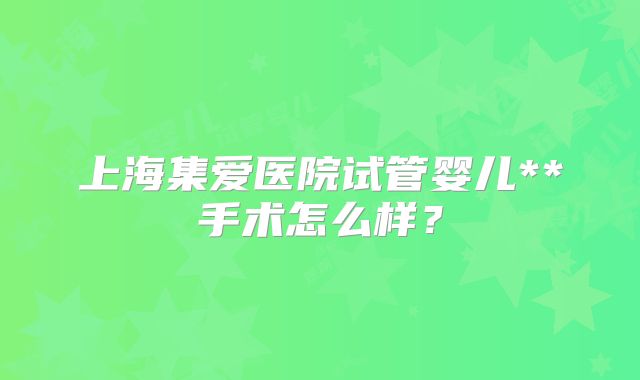 上海集爱医院试管婴儿**手术怎么样？