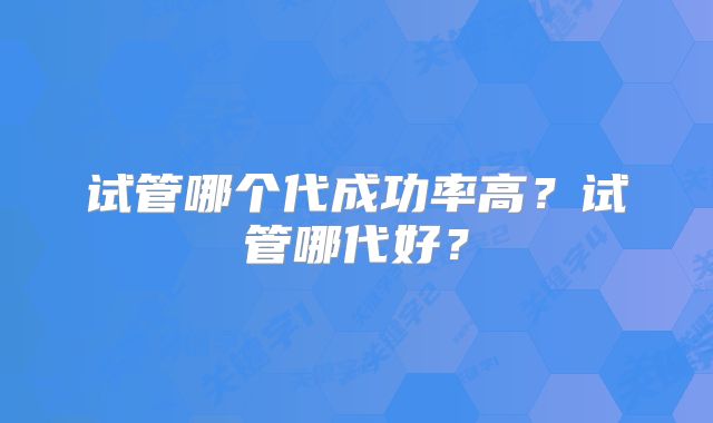 试管哪个代成功率高？试管哪代好？