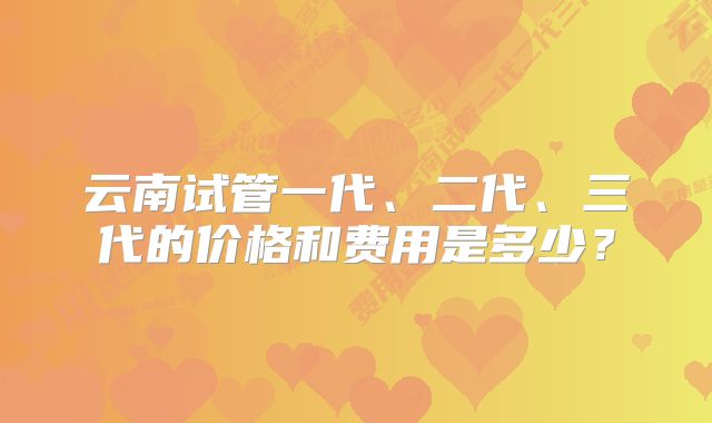 云南试管一代、二代、三代的价格和费用是多少？