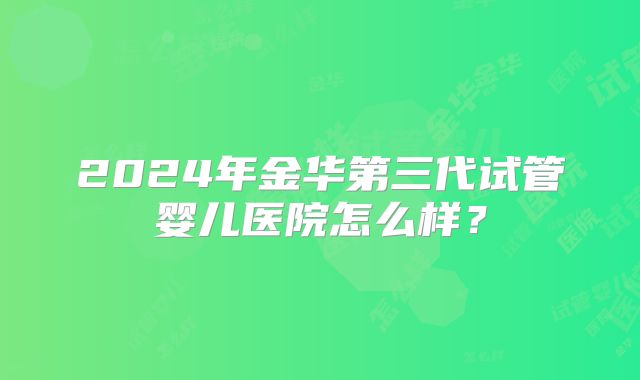 2024年金华第三代试管婴儿医院怎么样？