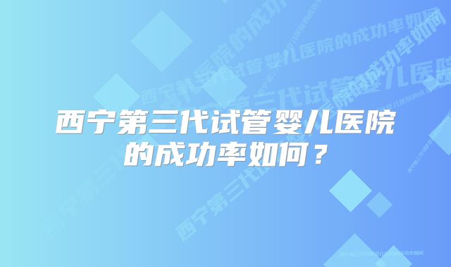 西宁第三代试管婴儿医院的成功率如何？