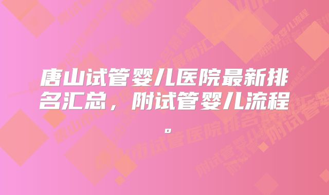 唐山试管婴儿医院最新排名汇总，附试管婴儿流程。