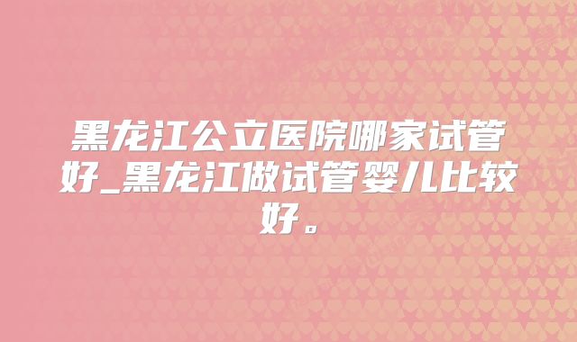 黑龙江公立医院哪家试管好_黑龙江做试管婴儿比较好。