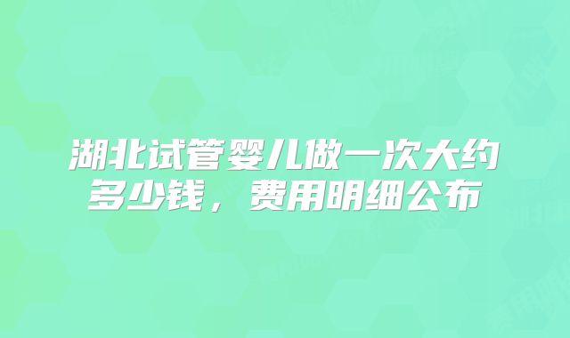 湖北试管婴儿做一次大约多少钱，费用明细公布