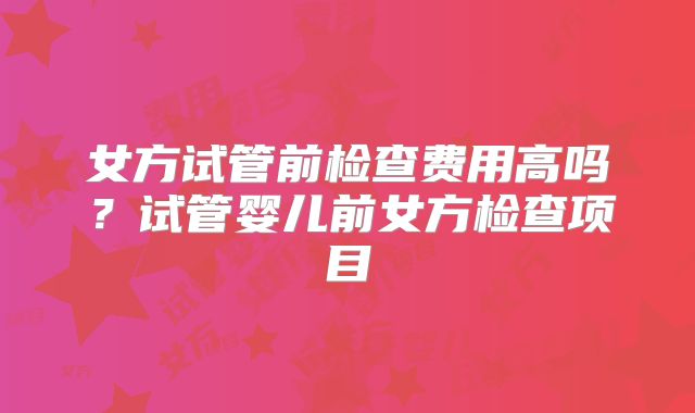 女方试管前检查费用高吗？试管婴儿前女方检查项目