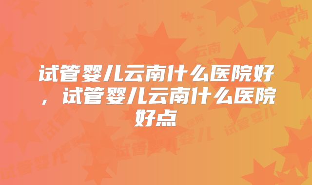 试管婴儿云南什么医院好，试管婴儿云南什么医院好点