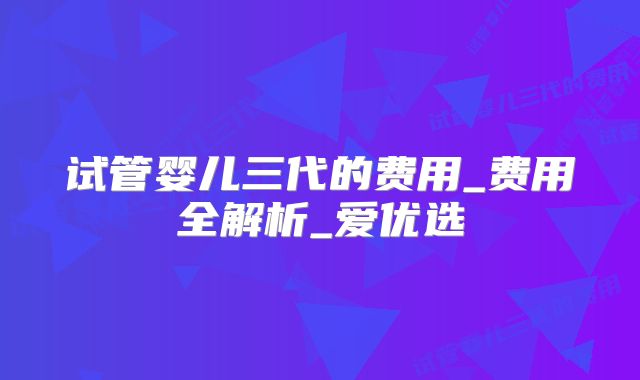 试管婴儿三代的费用_费用全解析_爱优选