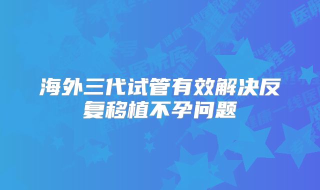 海外三代试管有效解决反复移植不孕问题