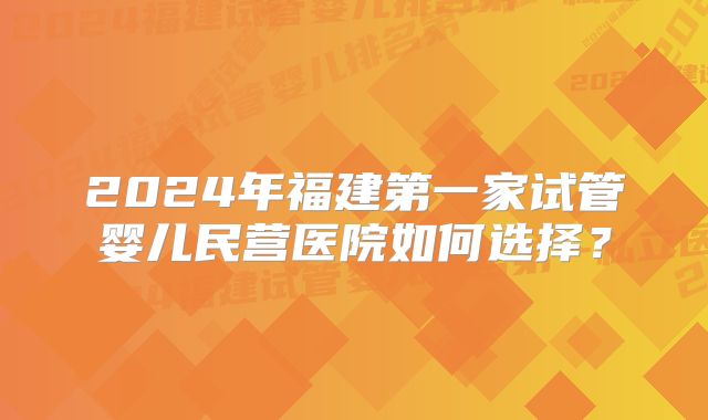 2024年福建第一家试管婴儿民营医院如何选择？