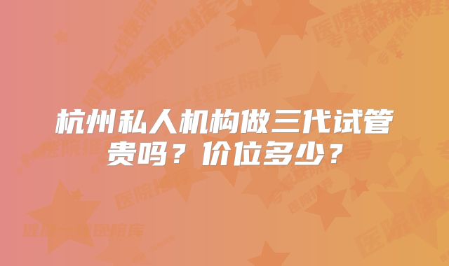 杭州私人机构做三代试管贵吗？价位多少？