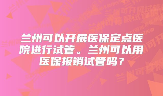 兰州可以开展医保定点医院进行试管。兰州可以用医保报销试管吗？