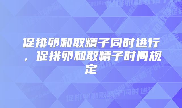 促排卵和取精子同时进行，促排卵和取精子时间规定