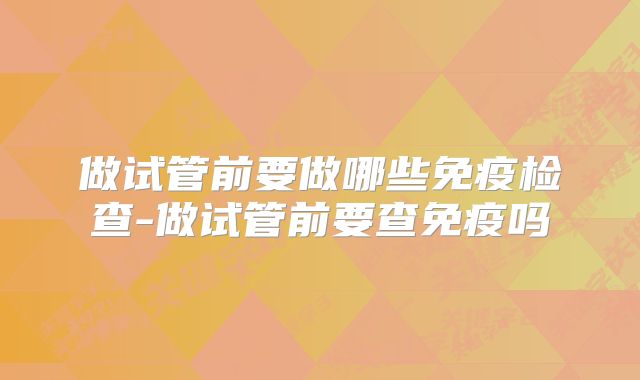 做试管前要做哪些免疫检查-做试管前要查免疫吗