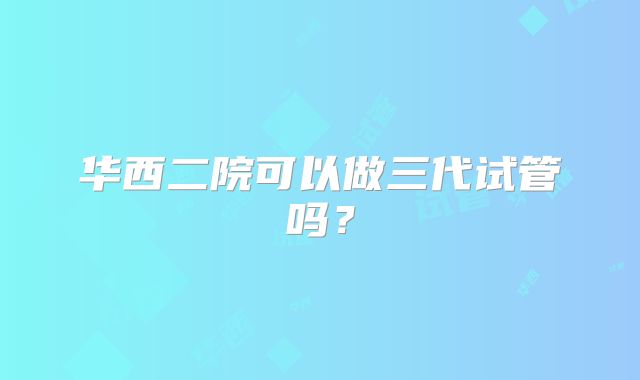 华西二院可以做三代试管吗？