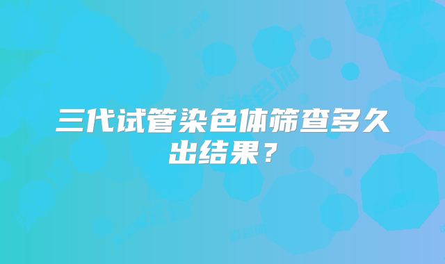 三代试管染色体筛查多久出结果？