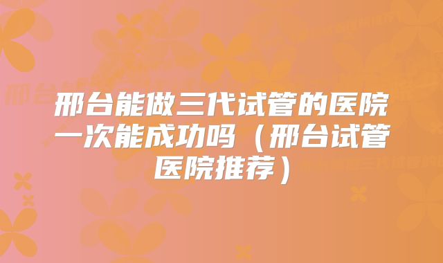 邢台能做三代试管的医院一次能成功吗（邢台试管医院推荐）