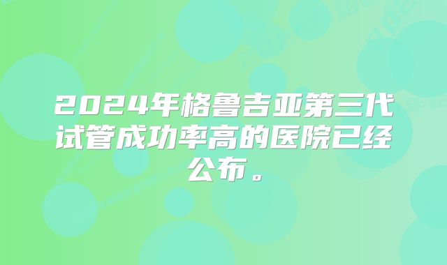 2024年格鲁吉亚第三代试管成功率高的医院已经公布。