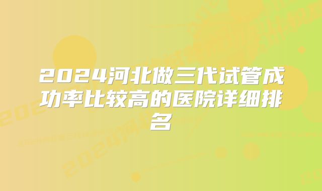 2024河北做三代试管成功率比较高的医院详细排名