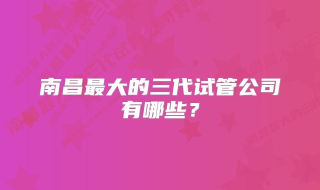 南昌最大的三代试管公司有哪些？