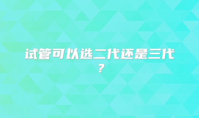 试管可以选二代还是三代？