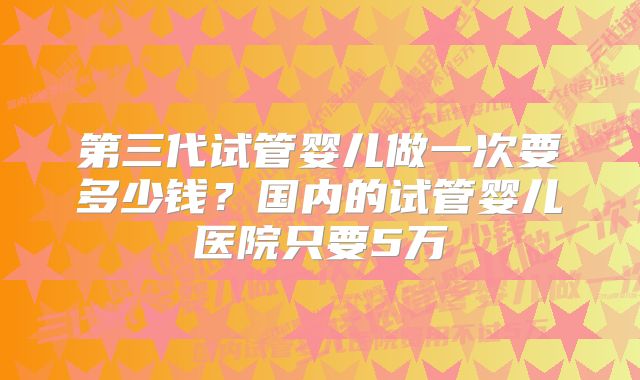 第三代试管婴儿做一次要多少钱？国内的试管婴儿医院只要5万