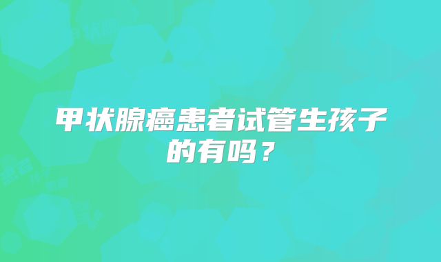 甲状腺癌患者试管生孩子的有吗？