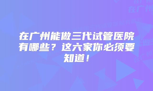 在广州能做三代试管医院有哪些？这六家你必须要知道！