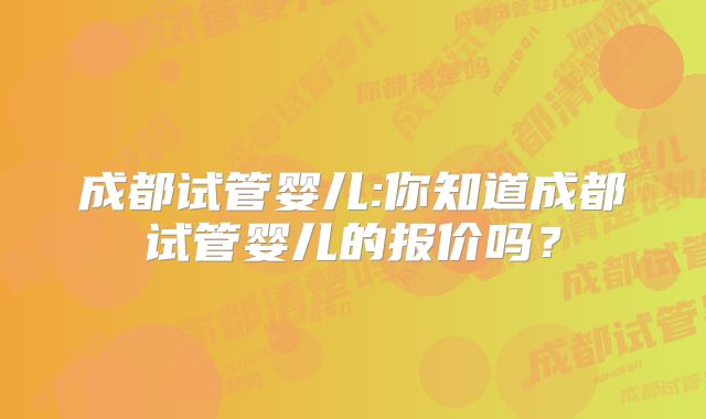 成都试管婴儿:你知道成都试管婴儿的报价吗？