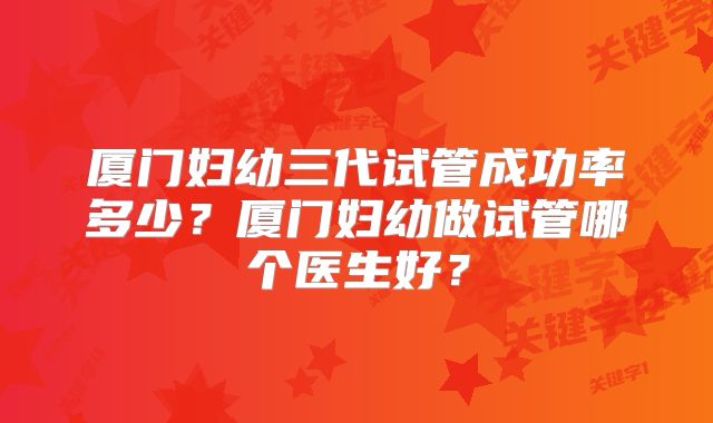 厦门妇幼三代试管成功率多少？厦门妇幼做试管哪个医生好？