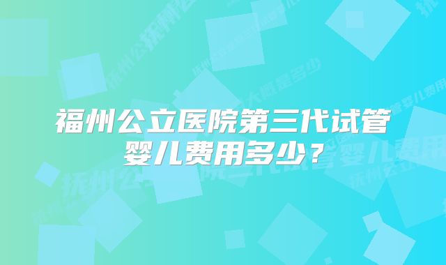 福州公立医院第三代试管婴儿费用多少？