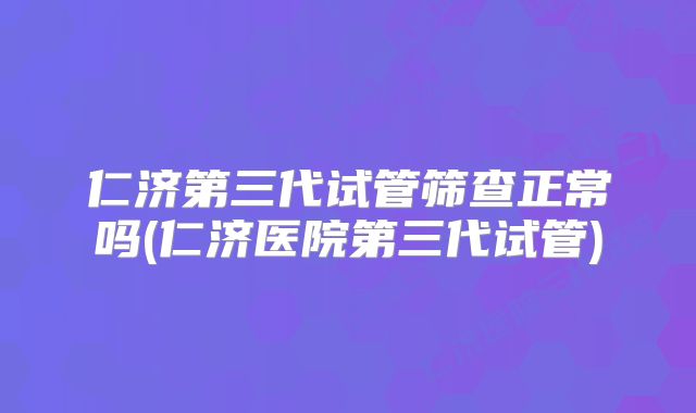 仁济第三代试管筛查正常吗(仁济医院第三代试管)