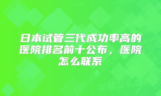 日本试管三代成功率高的医院排名前十公布，医院怎么联系