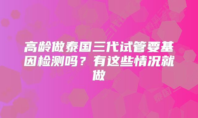 高龄做泰国三代试管要基因检测吗？有这些情况就做