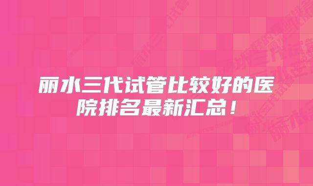 丽水三代试管比较好的医院排名最新汇总！