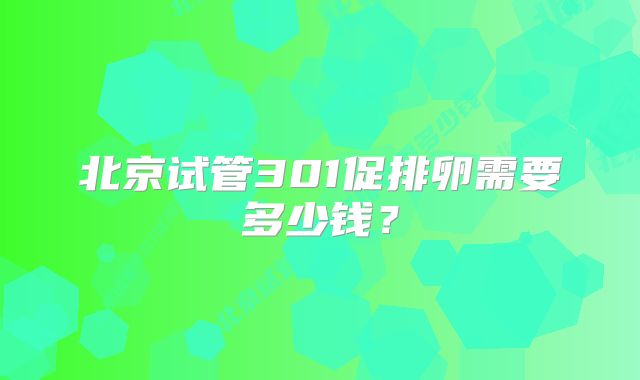 北京试管301促排卵需要多少钱？