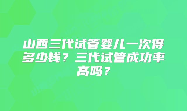 山西三代试管婴儿一次得多少钱？三代试管成功率高吗？